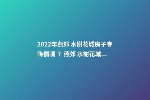 2022年燕郊 水榭花城房子會降價嗎？燕郊 水榭花城性價比高嗎？